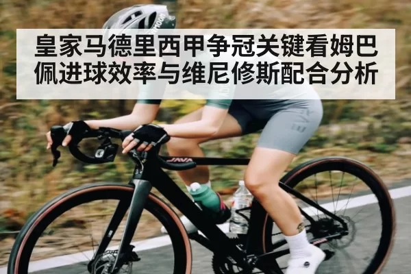 皇家马德里西甲争冠关键看姆巴佩进球效率与维尼修斯配合分析 - fanyadianjing